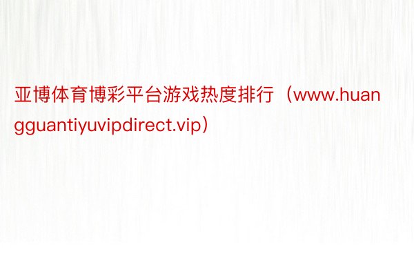 亚博体育博彩平台游戏热度排行（www.huangguantiyuvipdirect.vip）