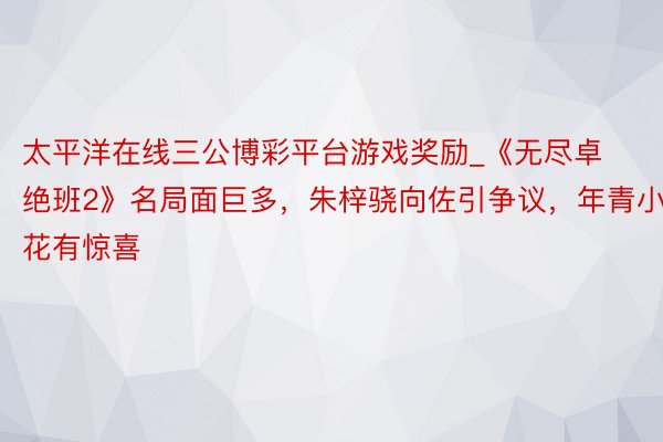 太平洋在线三公博彩平台游戏奖励_《无尽卓绝班2》名局面巨多，朱梓骁向佐引争议，年青小花有惊喜