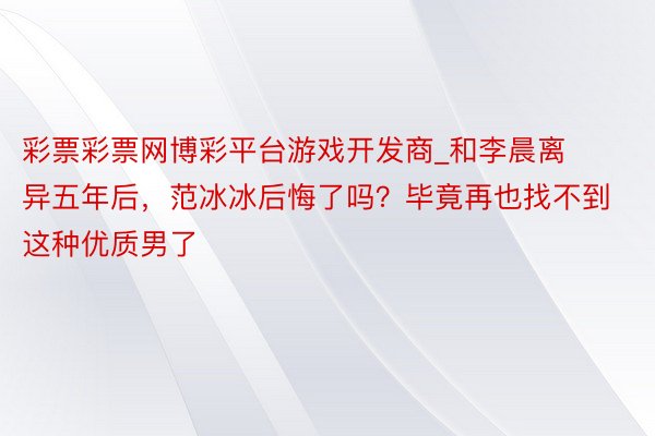 彩票彩票网博彩平台游戏开发商_和李晨离异五年后，范冰冰后悔了吗？毕竟再也找不到这种优质男了