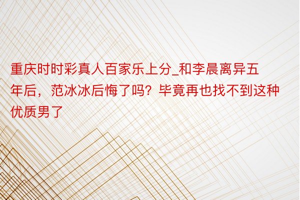 重庆时时彩真人百家乐上分_和李晨离异五年后，范冰冰后悔了吗？毕竟再也找不到这种优质男了