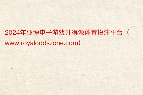 2024年亚博电子游戏升得源体育投注平台（www.royaloddszone.com）