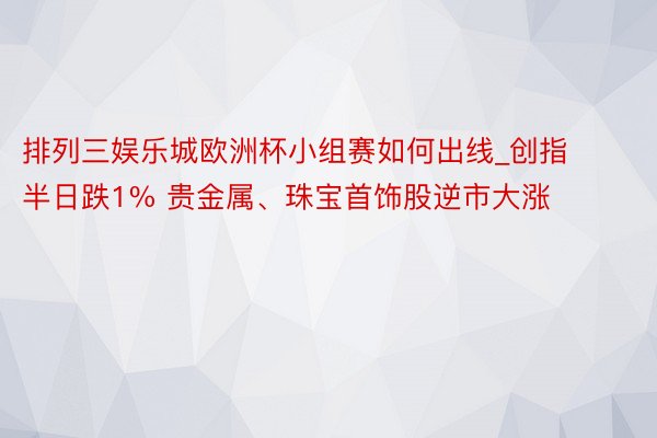 排列三娱乐城欧洲杯小组赛如何出线_创指半日跌1% 贵金属、珠宝首饰股逆市大涨