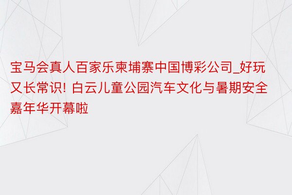 宝马会真人百家乐柬埔寨中国博彩公司_好玩又长常识! 白云儿童公园汽车文化与暑期安全嘉年华开幕啦