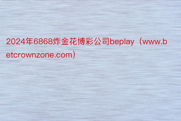 2024年6868炸金花博彩公司beplay（www.betcrownzone.com）