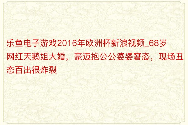 乐鱼电子游戏2016年欧洲杯新浪视频_68岁网红天鹅姐大婚，豪迈抱公公婆婆窘态，现场丑态百出很炸裂