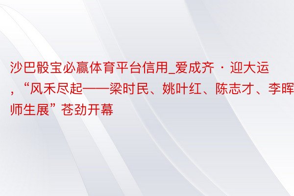 沙巴骰宝必赢体育平台信用_爱成齐 · 迎大运，“风禾尽起——梁时民、姚叶红、陈志才、李晖师生展” 苍劲开幕