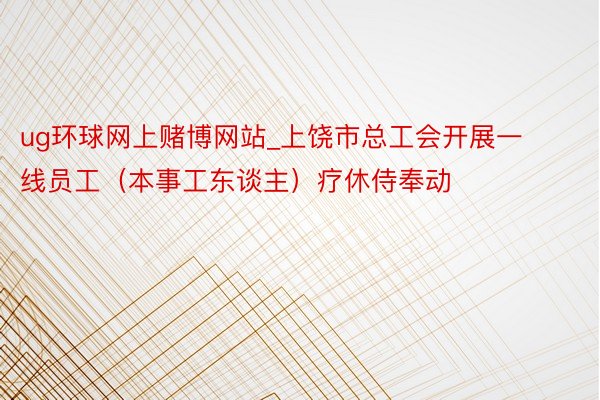 ug环球网上赌博网站_上饶市总工会开展一线员工（本事工东谈主）疗休侍奉动