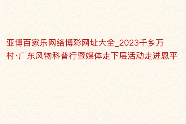 亚博百家乐网络博彩网址大全_2023千乡万村·广东风物科普行暨媒体走下层活动走进恩平