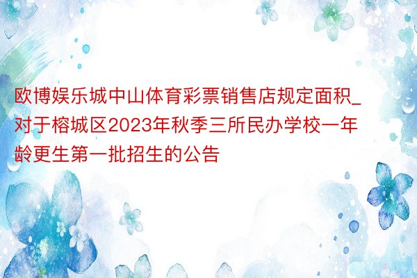 欧博娱乐城中山体育彩票销售店规定面积_对于榕城区2023年秋季三所民办学校一年龄更生第一批招生的公告