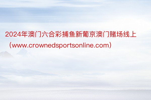 2024年澳门六合彩捕鱼新葡京澳门赌场线上（www.crownedsportsonline.com）