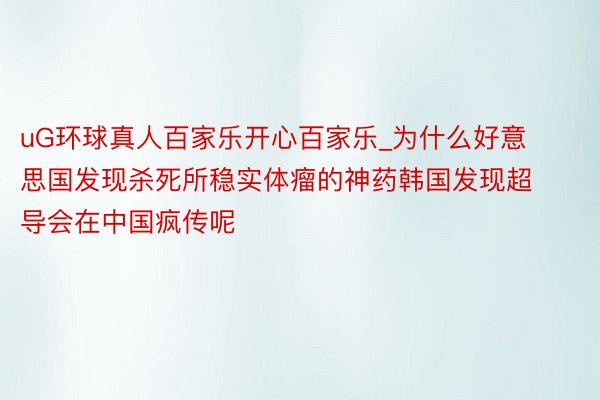 uG环球真人百家乐开心百家乐_为什么好意思国发现杀死所稳实体瘤的神药韩国发现超导会在中国疯传呢