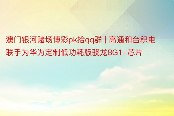 澳门银河赌场博彩pk拾qq群 | 高通和台积电联手为华为定制低功耗版骁龙8G1+芯片