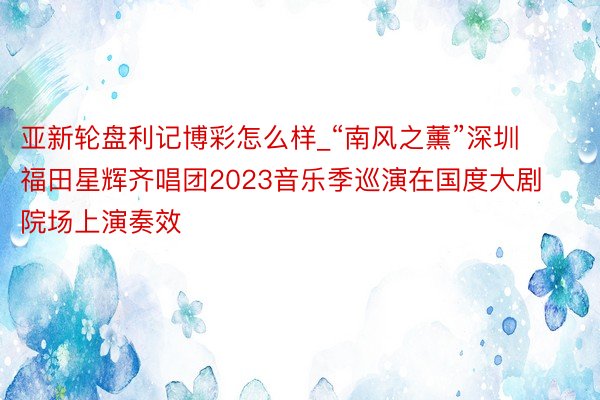 亚新轮盘利记博彩怎么样_“南风之薰”深圳福田星辉齐唱团2023音乐季巡演在国度大剧院场上演奏效