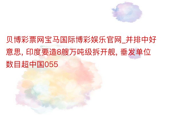 贝博彩票网宝马国际博彩娱乐官网_并排中好意思, 印度要造8艘万吨级拆开舰, 垂发单位数目超中国055