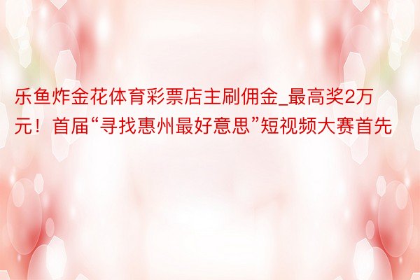 乐鱼炸金花体育彩票店主刷佣金_最高奖2万元！首届“寻找惠州最好意思”短视频大赛首先