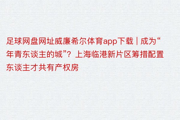 足球网盘网址威廉希尔体育app下载 | 成为“年青东谈主的城”？上海临港新片区筹措配置东谈主才共有产权房