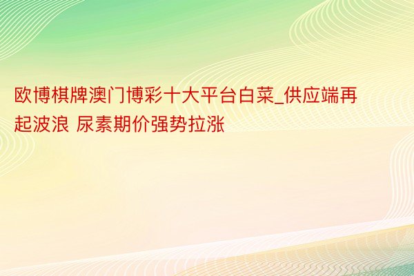 欧博棋牌澳门博彩十大平台白菜_供应端再起波浪 尿素期价强势拉涨