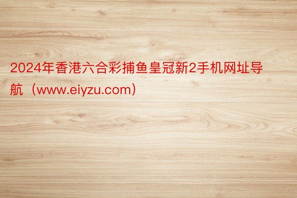 2024年香港六合彩捕鱼皇冠新2手机网址导航（www.eiyzu.com）