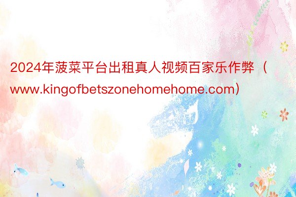 2024年菠菜平台出租真人视频百家乐作弊（www.kingofbetszonehomehome.com）