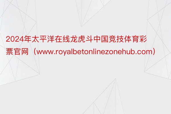 2024年太平洋在线龙虎斗中国竞技体育彩票官网（www.royalbetonlinezonehub.com）