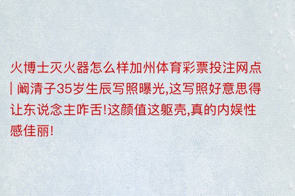 火博士灭火器怎么样加州体育彩票投注网点 | 阚清子35岁生辰写照曝光,这写照好意思得让东说念主咋舌!这颜值这躯壳,真的内娱性感佳丽!