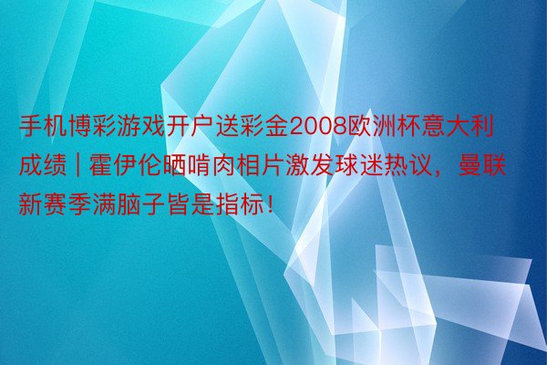 手机博彩游戏开户送彩金2008欧洲杯意大利成绩 | 霍伊伦晒啃肉相片激发球迷热议，曼联新赛季满脑子皆是指标！