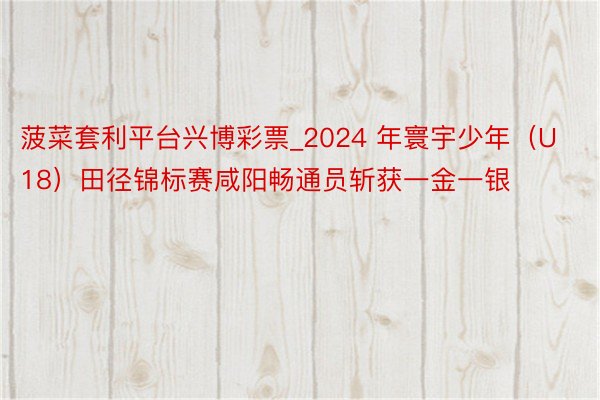 菠菜套利平台兴博彩票_2024 年寰宇少年（U18）田径锦标赛咸阳畅通员斩获一金一银