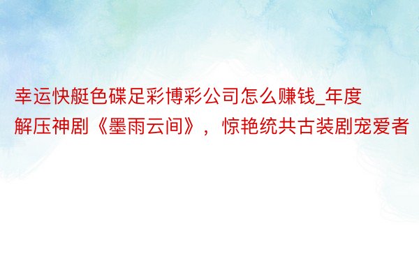 幸运快艇色碟足彩博彩公司怎么赚钱_年度解压神剧《墨雨云间》，惊艳统共古装剧宠爱者