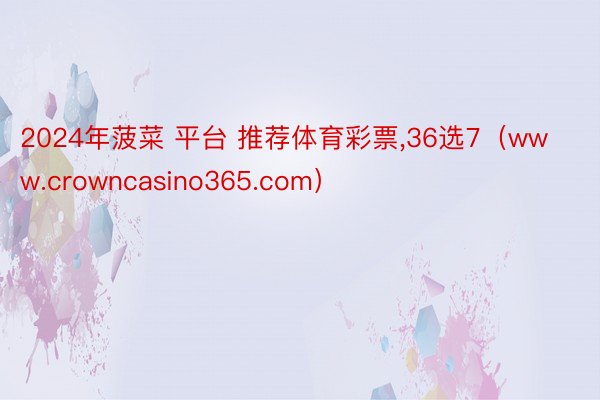 2024年菠菜 平台 推荐体育彩票,36选7（www.crowncasino365.com）