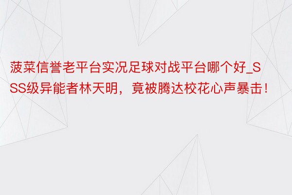 菠菜信誉老平台实况足球对战平台哪个好_SSS级异能者林天明，竟被腾达校花心声暴击！