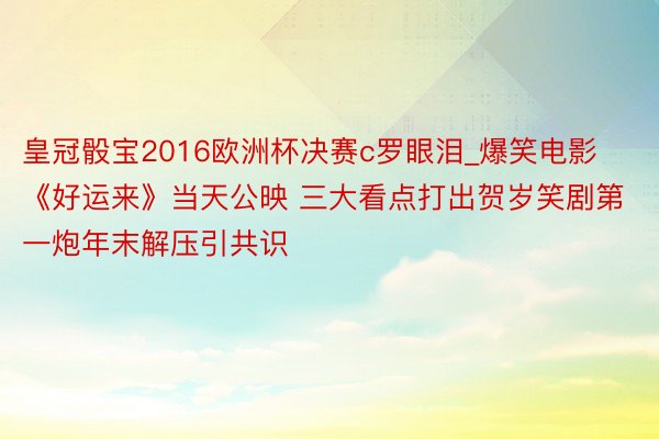 皇冠骰宝2016欧洲杯决赛c罗眼泪_爆笑电影《好运来》当天公映 三大看点打出贺岁笑剧第一炮年末解压引共识