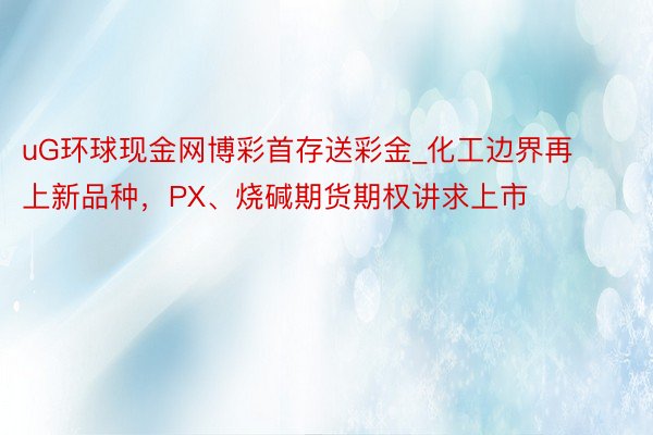 uG环球现金网博彩首存送彩金_化工边界再上新品种，PX、烧碱期货期权讲求上市