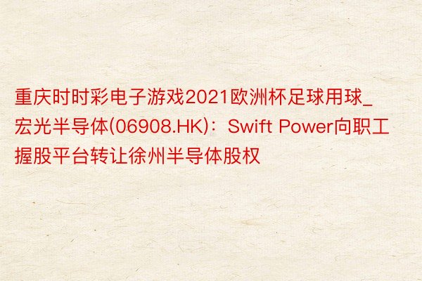 重庆时时彩电子游戏2021欧洲杯足球用球_宏光半导体(06908.HK)：Swift Power向职工握股平台转让徐州半导体股权