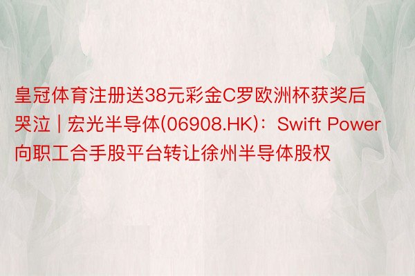 皇冠体育注册送38元彩金C罗欧洲杯获奖后哭泣 | 宏光半导体(06908.HK)：Swift Power向职工合手股平台转让徐州半导体股权