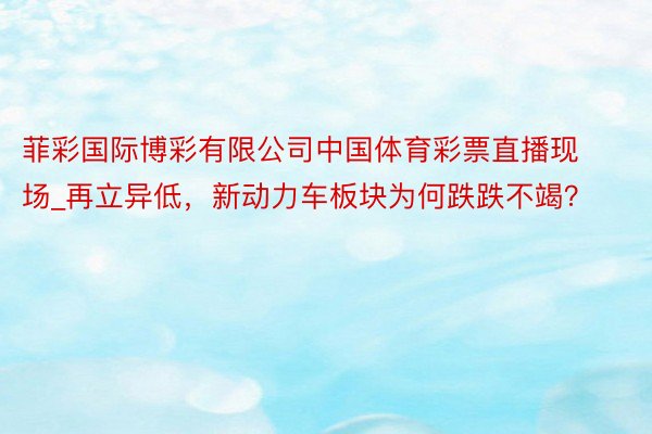 菲彩国际博彩有限公司中国体育彩票直播现场_再立异低，新动力车板块为何跌跌不竭？