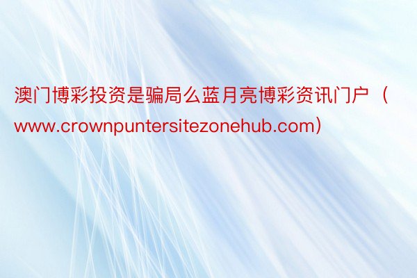 澳门博彩投资是骗局么蓝月亮博彩资讯门户（www.crownpuntersitezonehub.com）