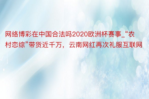 网络博彩在中国合法吗2020欧洲杯赛事_“农村恋综”带货近千万，云南网红再次礼服互联网