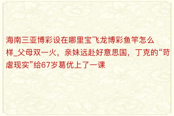 海南三亚博彩设在哪里宝飞龙博彩鱼竿怎么样_父母双一火，亲妹远赴好意思国，丁克的“苛虐现实”给67岁葛优上了一课