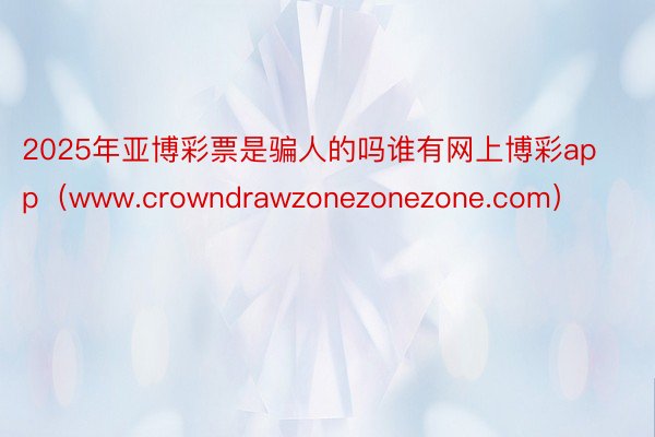 2025年亚博彩票是骗人的吗谁有网上博彩app（www.crowndrawzonezonezone.com）