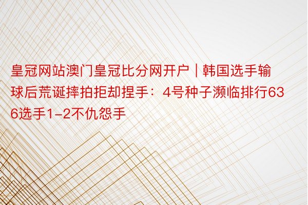 皇冠网站澳门皇冠比分网开户 | 韩国选手输球后荒诞摔拍拒却捏手：4号种子濒临排行636选手1-2不仇怨手